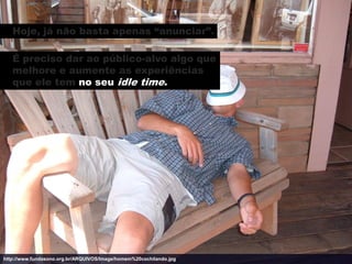 Hoje, já não basta apenas “anunciar”.

   É preciso dar ao público-alvo algo que
   melhore e aumente as experiências
   que ele tem no seu idle time.




http://www.fundasono.org.br/ARQUIVOS/Image/homem%20cochilando.jpg
 