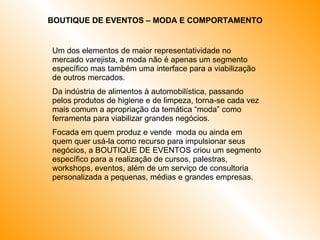 BOUTIQUE DE EVENTOS – MODA E COMPORTAMENTO  Um dos elementos de maior representatividade no mercado varejista, a moda não é apenas um segmento específico mas também uma interface para a viabilização de outros mercados.  Da indústria de alimentos à automobilística, passando pelos produtos de higiene e de limpeza, torna-se cada vez mais comum a apropriação da temática “moda” como ferramenta para viabilizar grandes negócios.  Focada em quem produz e vende  moda ou ainda em quem quer usá-la como recurso para impulsionar seus negócios, a BOUTIQUE DE EVENTOS criou um segmento específico para a realização de cursos, palestras, workshops, eventos, além de um serviço de consultoria personalizada a pequenas, médias e grandes empresas. 