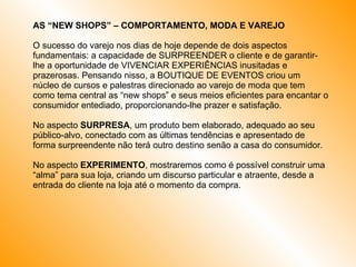 AS “NEW SHOPS” – COMPORTAMENTO, MODA E VAREJO O sucesso do varejo nos dias de hoje depende de dois aspectos fundamentais: a capacidade de SURPREENDER o cliente e de garantir-lhe a oportunidade de VIVENCIAR EXPERIÊNCIAS inusitadas e prazerosas. Pensando nisso, a BOUTIQUE DE EVENTOS criou um núcleo de cursos e palestras direcionado ao varejo de moda que tem como tema central as “new shops” e seus meios eficientes para encantar o consumidor entediado, proporcionando-lhe prazer e satisfação. No aspecto  SURPRESA , um produto bem elaborado, adequado ao seu público-alvo, conectado com as últimas tendências e apresentado de forma surpreendente não terá outro destino senão a casa do consumidor.  No aspecto  EXPERIMENTO , mostraremos como é possível construir uma “alma” para sua loja, criando um discurso particular e atraente, desde a entrada do cliente na loja até o momento da compra. 