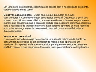 Em uma série de palestras, escolhidas de acordo com a necessidade do cliente, serão tratados temas como: Os novos consumidores  - Quem são e o que procuram os novos consumidores?  Como reconhecer seus estilos de vida? Desvendar o perfil dos novos consumidores, seus hábitos, suas necessidades e desejos, os produtos e marcas que consomem são o ponto de partida para descobrir caminhos eficientes para a realização de grandes negócios. Esta palestra apontará os mais recentes e promissores segmentos de consumo do mercado, suas especificidades e direcionamentos.  Vendedor ou consultor? O varejo de moda hoje exige do vendedor uma atitude diferenciada diante do consumidor. Ele precisa de um consultor de moda, e não apenas de um vendedor. Esta palestra oferecerá subsídios para que o consultor reconheça o perfil do cliente, o que ele pode e deve usar, suas potencialidades e fragilidades.  