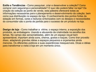 Estilo e Tendências  - Como pesquisar, criar e desenvolver a coleção? Como comprar com segurança e personalidade? O que não poderá faltar na loja? Da criação da coleção ao ponto de venda, esta palestra oferecerá todas as informações necessárias para o planejamento e desenvolvimento da coleção, bem como sua distribuição no espaço da loja. O conhecimento dos pontos fortes da estação em formas, cores e texturas sintonizados com os desejos e necessidades do consumidor são o ponto de partida para o sucesso de um produto na loja.  Design de loja  - Como trabalhar a  vitrine, o espaço interno, a exposição dos produtos, as embalagens. Usando e abusando da criatividade na escolha dos temas. No campo das sensorialidades, além de um espaço visual bem apresentável, importam ainda sons, cheiros, gostos e toques. Como tirar proveito disso, adaptando grandes idéias a espaços pequenos e orçamentos ainda menores. Os diferentes públicos e suas experiências inesquecíveis. Dicas e idéias para transformar a visita à loja em um momento único. 