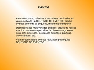 EVENTOS Além dos cursos, palestras e workshops destinados ao varejo de Moda , a BOUTIQUE DE EVENTOS produz eventos de moda de pequeno, médio e grande porte. Destinados aos mais variados públicos, alguns de nossos eventos contam com parceiros de diversos segmentos, entre eles empresas, instituições públicas e privadas, universidades, etc. Veja a seguir alguns eventos realizados pela equipe BOUTIQUE DE EVENTOS:  
