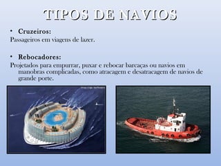 TIPOS DE NAVIOSTIPOS DE NAVIOS
• Cruzeiros:
Passageiros em viagens de lazer.
• Rebocadores:
Projetados para empurrar, puxar e rebocar barcaças ou navios em
manobras complicadas, como atracagem e desatracagem de navios de
grande porte.
 