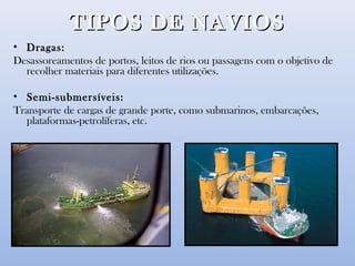 TIPOS DE NAVIOSTIPOS DE NAVIOS
• Dragas:
Desassoreamentos de portos, leitos de rios ou passagens com o objetivo de
recolher materiais para diferentes utilizações.
• Semi-submersíveis:
Transporte de cargas de grande porte, como submarinos, embarcações,
plataformas-petrolíferas, etc.
 