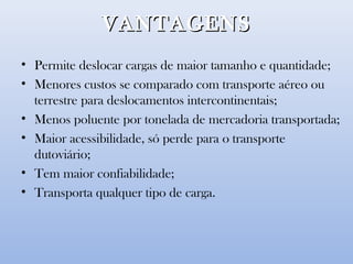 VANTAGENSVANTAGENS
• Permite deslocar cargas de maior tamanho e quantidade;
• Menores custos se comparado com transporte aéreo ou
terrestre para deslocamentos intercontinentais;
• Menos poluente por tonelada de mercadoria transportada;
• Maior acessibilidade, só perde para o transporte
dutoviário;
• Tem maior confiabilidade;
• Transporta qualquer tipo de carga.
 