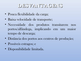 DESVANTAGENSDESVANTAGENS
• Pouca flexibilidade da carga;
• Baixa velocidade de transporte;
• Necessidade dos produtos transitarem nos
portos/alfândega, implicando em um maior
tempo de descarga;
• Distância dos portos aos centros de produção;
• Possíveis estragos; e
• Disponibilidade limitada.
 
