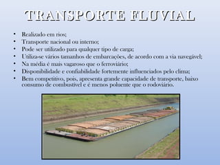 TRANSPORTE FLUVIALTRANSPORTE FLUVIAL
• Realizado em rios;
• Transporte nacional ou interno;
• Pode ser utilizado para qualquer tipo de carga;
• Utiliza-se vários tamanhos de embarcações, de acordo com a via navegável;
• Na média é mais vagaroso que o ferroviário;
• Disponibilidade e confiabilidade fortemente influenciados pelo clima;
• Bem competitivo, pois, apresenta grande capacidade de transporte, baixo
consumo de combustível e é menos poluente que o rodoviário.
 