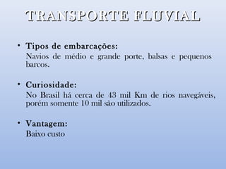TRANSPORTE FLUVIALTRANSPORTE FLUVIAL
• Tipos de embarcações:
Navios de médio e grande porte, balsas e pequenos
barcos.
• Curiosidade:
No Brasil há cerca de 43 mil Km de rios navegáveis,
porém somente 10 mil são utilizados.
• Vantagem:
Baixo custo
 
