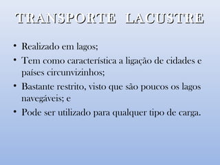 TRANSPORTE LACUSTRETRANSPORTE LACUSTRE
• Realizado em lagos;
• Tem como característica a ligação de cidades e
países circunvizinhos;
• Bastante restrito, visto que são poucos os lagos
navegáveis; e
• Pode ser utilizado para qualquer tipo de carga.
 
