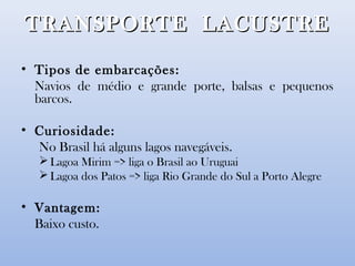 TRANSPORTE LACUSTRETRANSPORTE LACUSTRE
• Tipos de embarcações:
Navios de médio e grande porte, balsas e pequenos
barcos.
• Curiosidade:
No Brasil há alguns lagos navegáveis.
Lagoa Mirim => liga o Brasil ao Uruguai
Lagoa dos Patos => liga Rio Grande do Sul a Porto Alegre
• Vantagem:
Baixo custo.
 