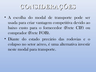 CONSIDERAÇÕESCONSIDERAÇÕES
• A escolha do modal de transporte pode ser
usada para criar vantagem competitiva devido ao
baixo custo para o fornecedor (Frete CIF) ou
comprador (Frete FOB).
• Diante do estado precário das rodovias e o
colapso no setor aéreo, é uma alternativa investir
neste modal para transporte.
 