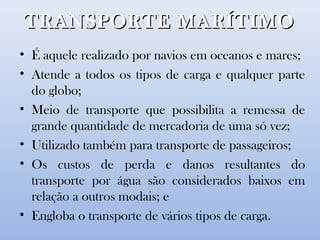 TRANSPORTE MARÍTIMOTRANSPORTE MARÍTIMO
• É aquele realizado por navios em oceanos e mares;
• Atende a todos os tipos de carga e qualquer parte
do globo;
• Meio de transporte que possibilita a remessa de
grande quantidade de mercadoria de uma só vez;
• Utilizado também para transporte de passageiros;
• Os custos de perda e danos resultantes do
transporte por água são considerados baixos em
relação a outros modais; e
• Engloba o transporte de vários tipos de carga.
 