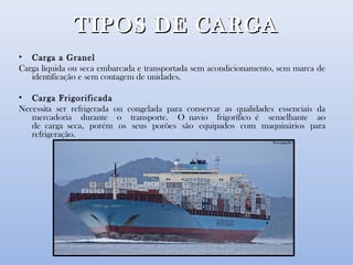 TIPOS DE CARGATIPOS DE CARGA
• Carga a Granel
Carga líquida ou seca embarcada e transportada sem acondicionamento, sem marca de
identificação e sem contagem de unidades.
• Carga Frigorificada
Necessita ser refrigerada ou congelada para conservar as qualidades essenciais da
mercadoria durante o transporte. O navio frigorífico é semelhante ao
de carga seca, porém os seus porões são equipados com maquinários para
refrigeração.
 