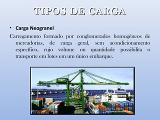 TIPOS DE CARGATIPOS DE CARGA
• Carga Neogranel
Carregamento formado por conglomerados homogêneos de
mercadorias, de carga geral, sem acondicionamento
específico, cujo volume ou quantidade possibilita o
transporte em lotes em um único embarque.
 
