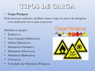 TIPOS DE CARGATIPOS DE CARGA
• Carga Perigosa
Pode provocar acidentes, danificar outras cargas ou meios de transporte
e/ou ainda gerar riscos para as pessoas.
Dividida em grupos:
• Explosivos;
• Gases Líquidos Inflamáveis;
• Sólidos Inflamáveis;
• Substâncias Oxidantes;
• Substâncias Infecciosas;
• Substâncias Radioativas;
• Corrosivos;
• Variedades de Substâncias Perigosas.
 