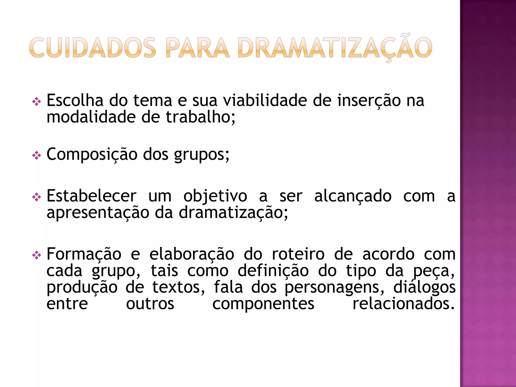    Escolha do tema e sua viabilidade de inserção na
    modalidade de trabalho;

   Composição dos grupos;

   Estabelecer um objetivo a ser alcançado com a
    apresentação da dramatização;

   Formação e elaboração do roteiro de acordo com
    cada grupo, tais como definição do tipo da peça,
    produção de textos, fala dos personagens, diálogos
    entre    outros     componentes      relacionados.
 