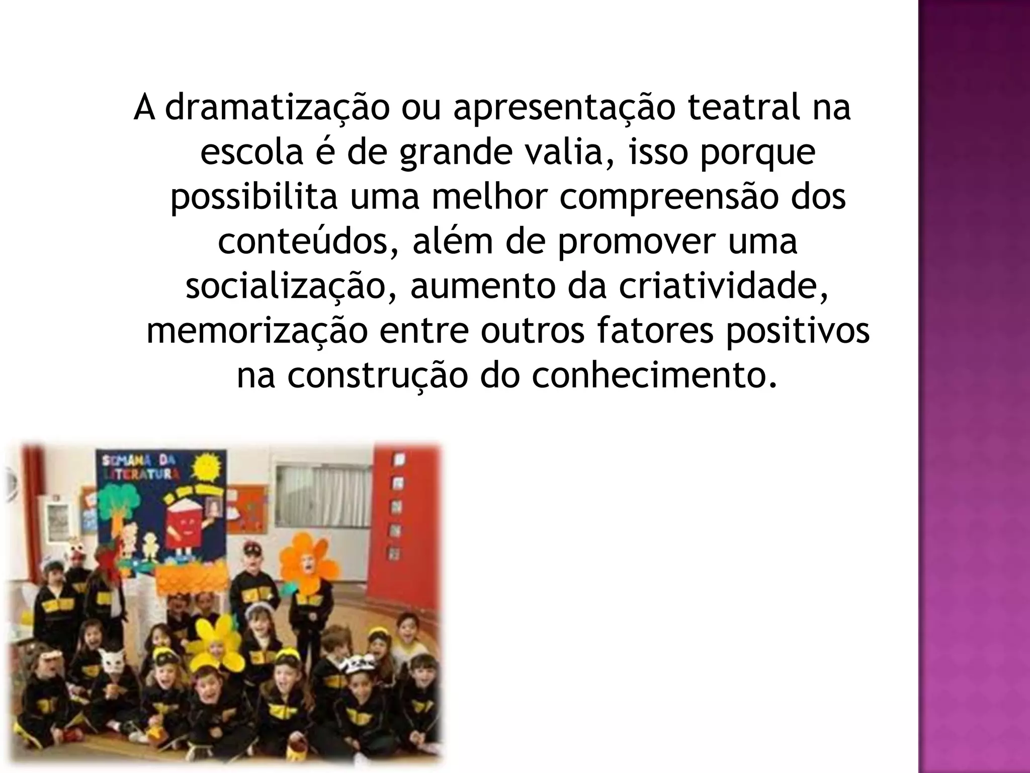 A dramatização ou apresentação teatral na
    escola é de grande valia, isso porque
  possibilita uma melhor compreensão dos
     conteúdos, além de promover uma
   socialização, aumento da criatividade,
 memorização entre outros fatores positivos
      na construção do conhecimento.
 