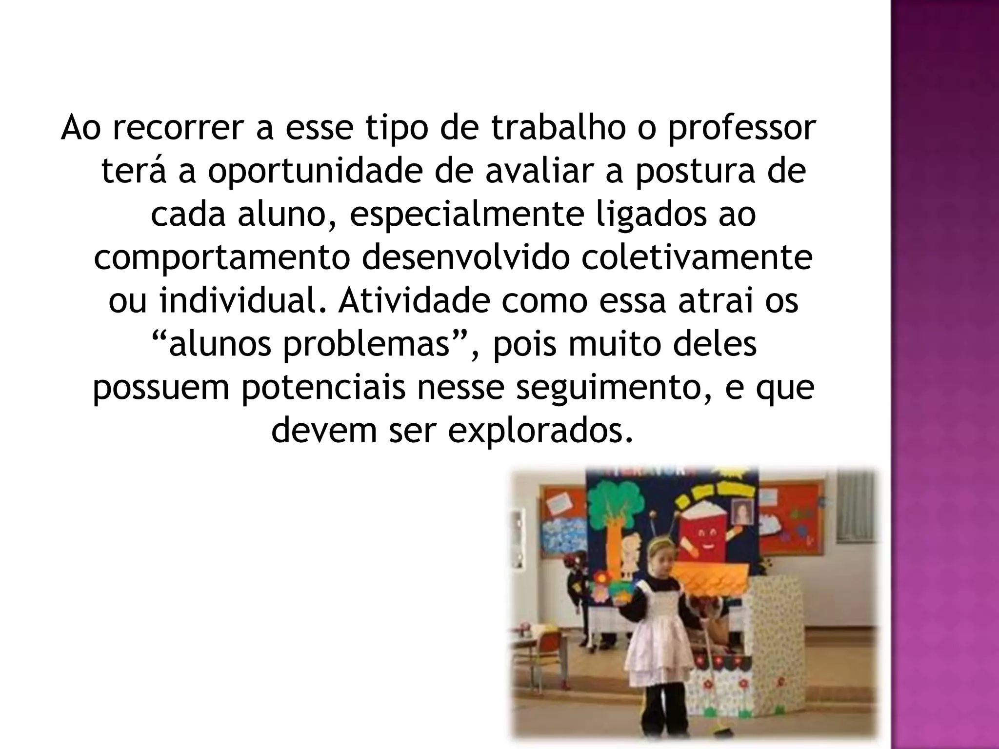 Ao recorrer a esse tipo de trabalho o professor
  terá a oportunidade de avaliar a postura de
     cada aluno, especialmente ligados ao
  comportamento desenvolvido coletivamente
   ou individual. Atividade como essa atrai os
     “alunos problemas”, pois muito deles
  possuem potenciais nesse seguimento, e que
             devem ser explorados.
 