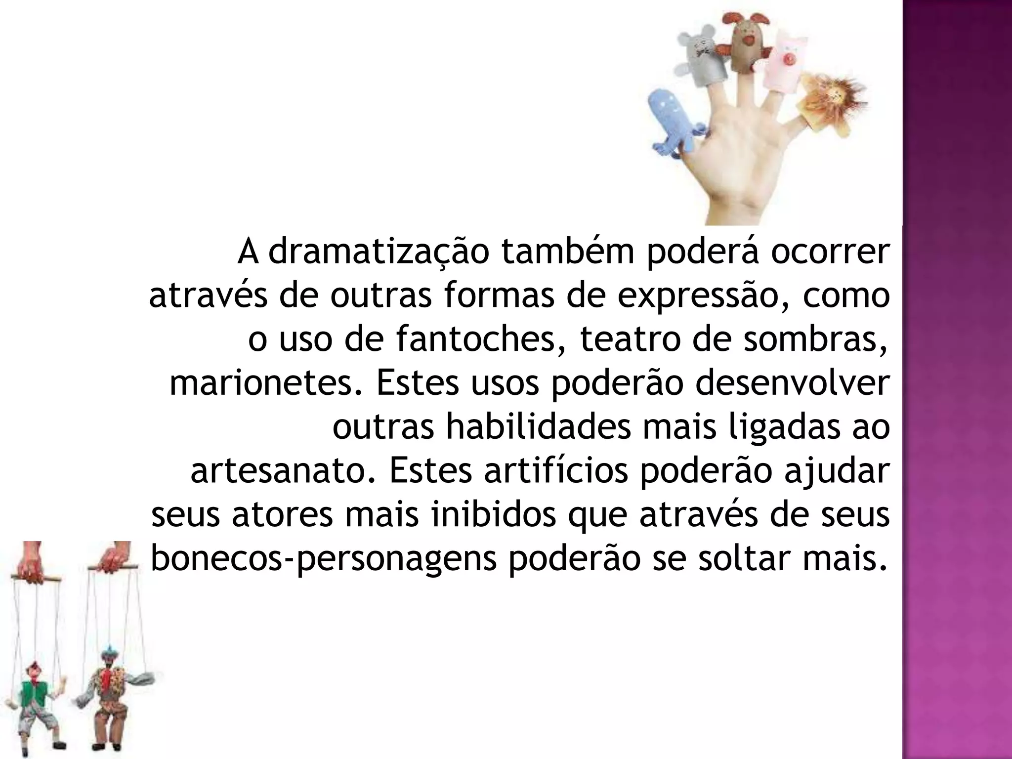 A dramatização também poderá ocorrer
através de outras formas de expressão, como
       o uso de fantoches, teatro de sombras,
 marionetes. Estes usos poderão desenvolver
            outras habilidades mais ligadas ao
   artesanato. Estes artifícios poderão ajudar
seus atores mais inibidos que através de seus
bonecos-personagens poderão se soltar mais.
 
