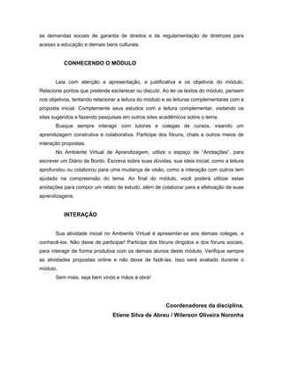 as demandas sociais de garantia de direitos e de regulamentação de diretrizes para
acesso a educação e demais bens culturais.


          CONHECENDO O MÓDULO


       Leia com atenção a apresentação, a justificativa e os objetivos do módulo.
Relacione pontos que pretende esclarecer ou discutir. Ao ler os textos do módulo, pensem
nos objetivos, tentando relacionar a leitura do módulo e as leituras complementares com a
proposta inicial. Complemente seus estudos com a leitura complementar, visitando os
sites sugeridos e fazendo pesquisas em outros sites acadêmicos sobre o tema.
       Busque sempre interagir com tutores e colegas de cursos, visando um
aprendizagem construtiva e colaborativa. Participe dos fóruns, chats e outros meios de
interação propostas.
       No Ambiente Virtual de Aprendizagem, utilize o espaço de “Anotações”, para
escrever um Diário de Bordo. Escreva sobre suas dúvidas, sua ideia inicial, como a leitura
aprofundou ou colaborou para uma mudança de visão, como a interação com outros tem
ajudado na compreensão do tema. Ao final do módulo, você poderá utilizar estas
anotações para compor um relato de estudo, além de colaborar para a efetivação de suas
aprendizagens.


          INTERAÇÃO


       Sua atividade inicial no Ambiente Virtual é apresentar-se aos demais colegas, e
conhecê-los. Não deixe de participar! Participe dos fóruns dirigidos e dos fóruns sociais,
para interagir de forma produtiva com os demais alunos deste módulo. Verifique sempre
as atividades propostas online e não deixe de fazê-las. Isso será avaliado durante o
módulo.
       Sem mais, seja bem vindo e mãos à obra!




                                                       Coordenadores da disciplina.
                                Etiene Silva de Abreu / Wilerson Oliveira Noronha
 