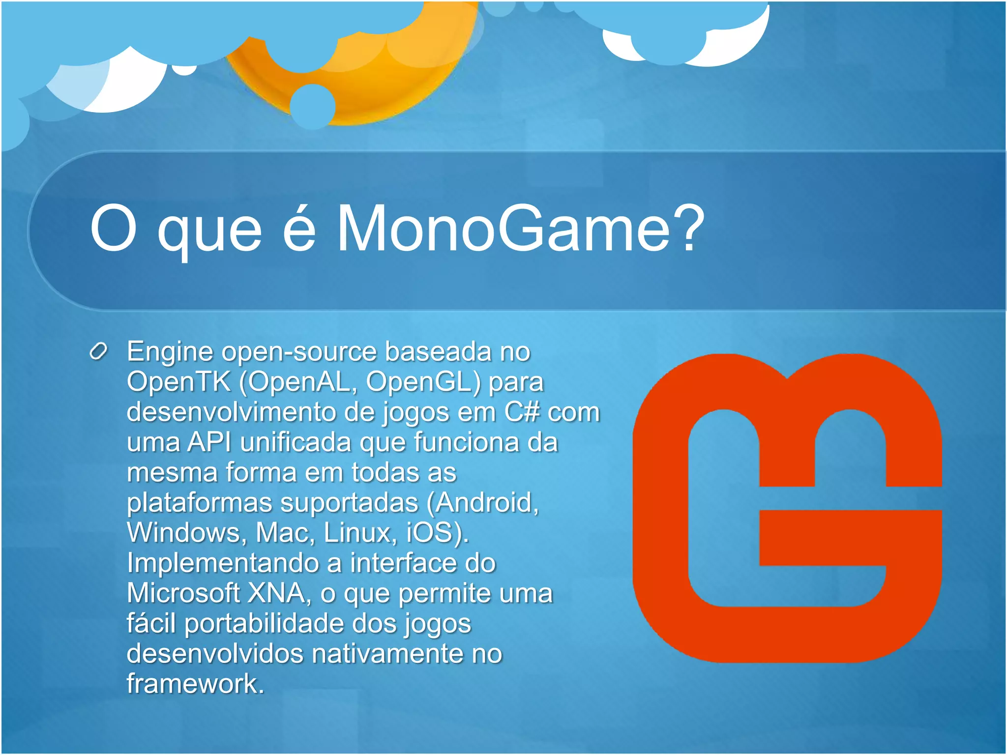 O que é MonoGame?
Engine open-source baseada no
OpenTK (OpenAL, OpenGL) para
desenvolvimento de jogos em C# com
uma API unificada que funciona da
mesma forma em todas as
plataformas suportadas (Android,
Windows, Mac, Linux, iOS).
Implementando a interface do
Microsoft XNA, o que permite uma
fácil portabilidade dos jogos
desenvolvidos nativamente no
framework.
 