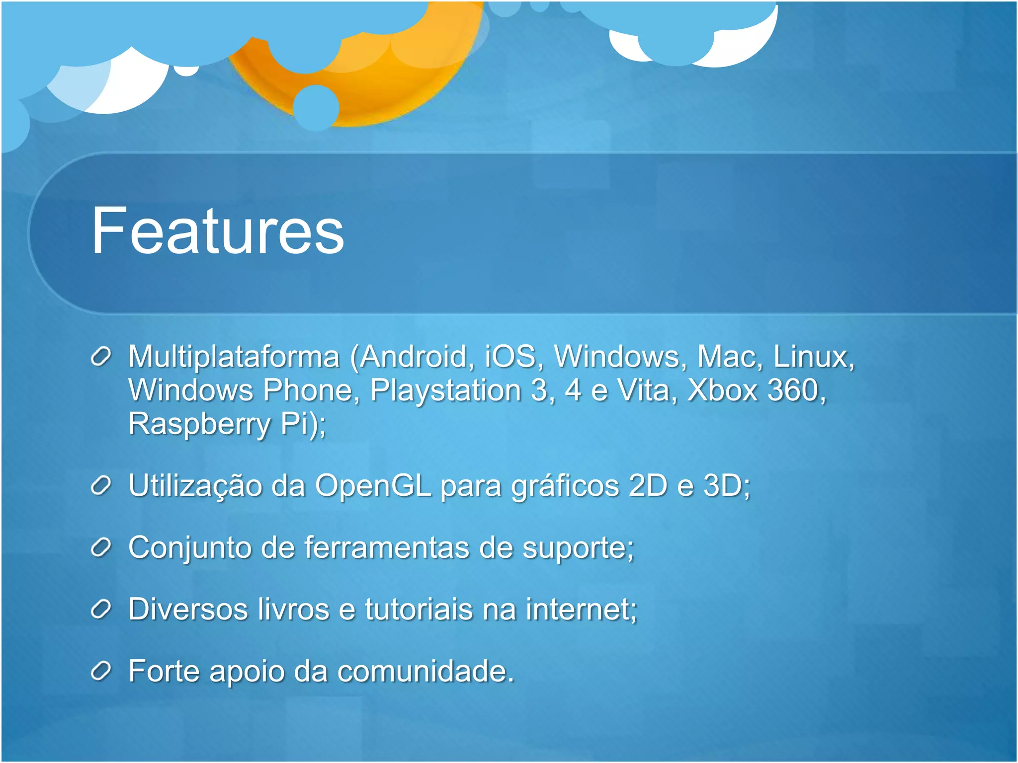 Features
Multiplataforma (Android, iOS, Windows, Mac, Linux,
Windows Phone, Playstation 3, 4 e Vita, Xbox 360,
Raspberry Pi);
Utilização da OpenGL para gráficos 2D e 3D;
Conjunto de ferramentas de suporte;
Diversos livros e tutoriais na internet;
Forte apoio da comunidade.
 