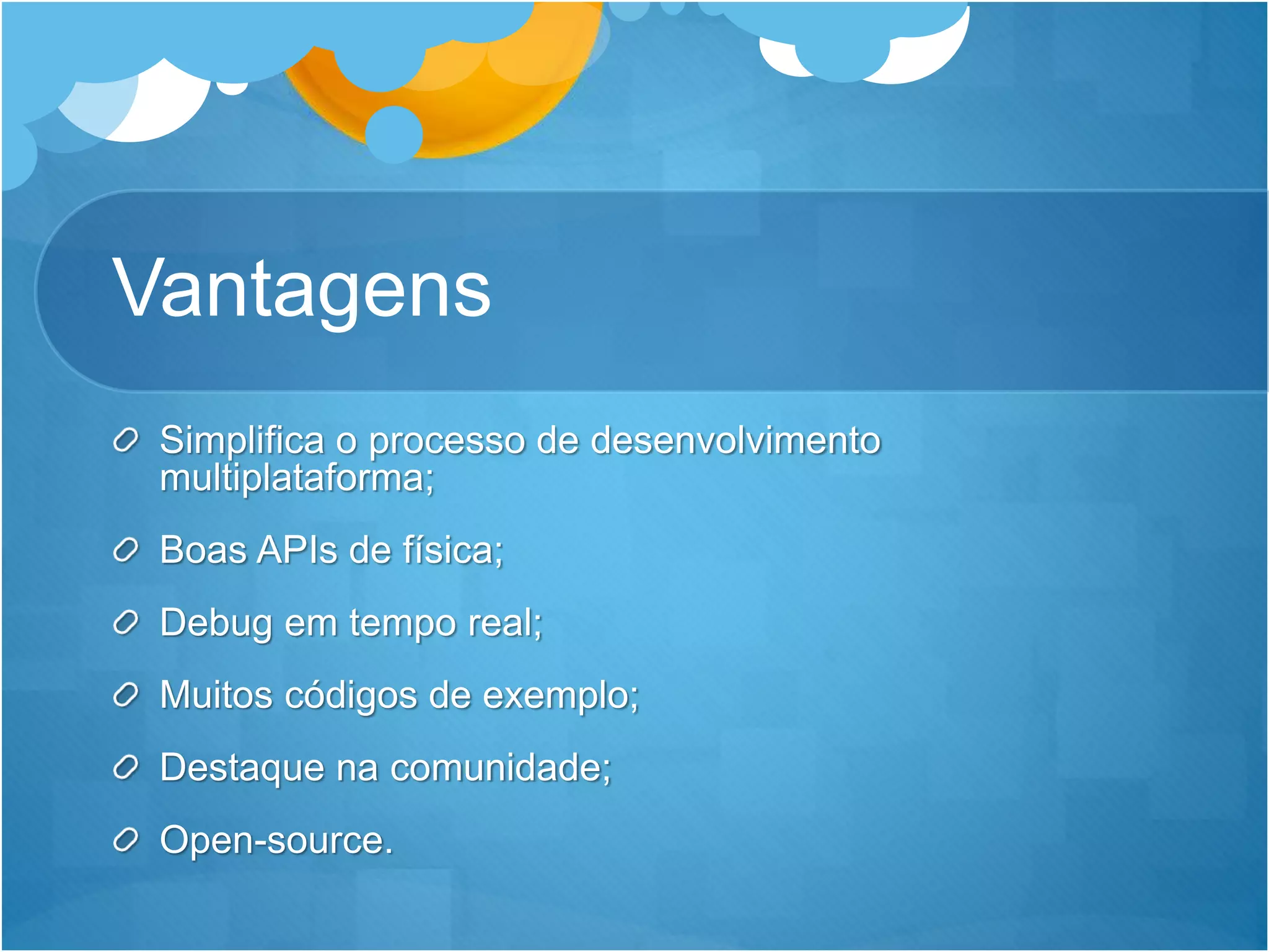 Vantagens
Simplifica o processo de desenvolvimento
multiplataforma;
Boas APIs de física;
Debug em tempo real;
Muitos códigos de exemplo;
Destaque na comunidade;
Open-source.
 