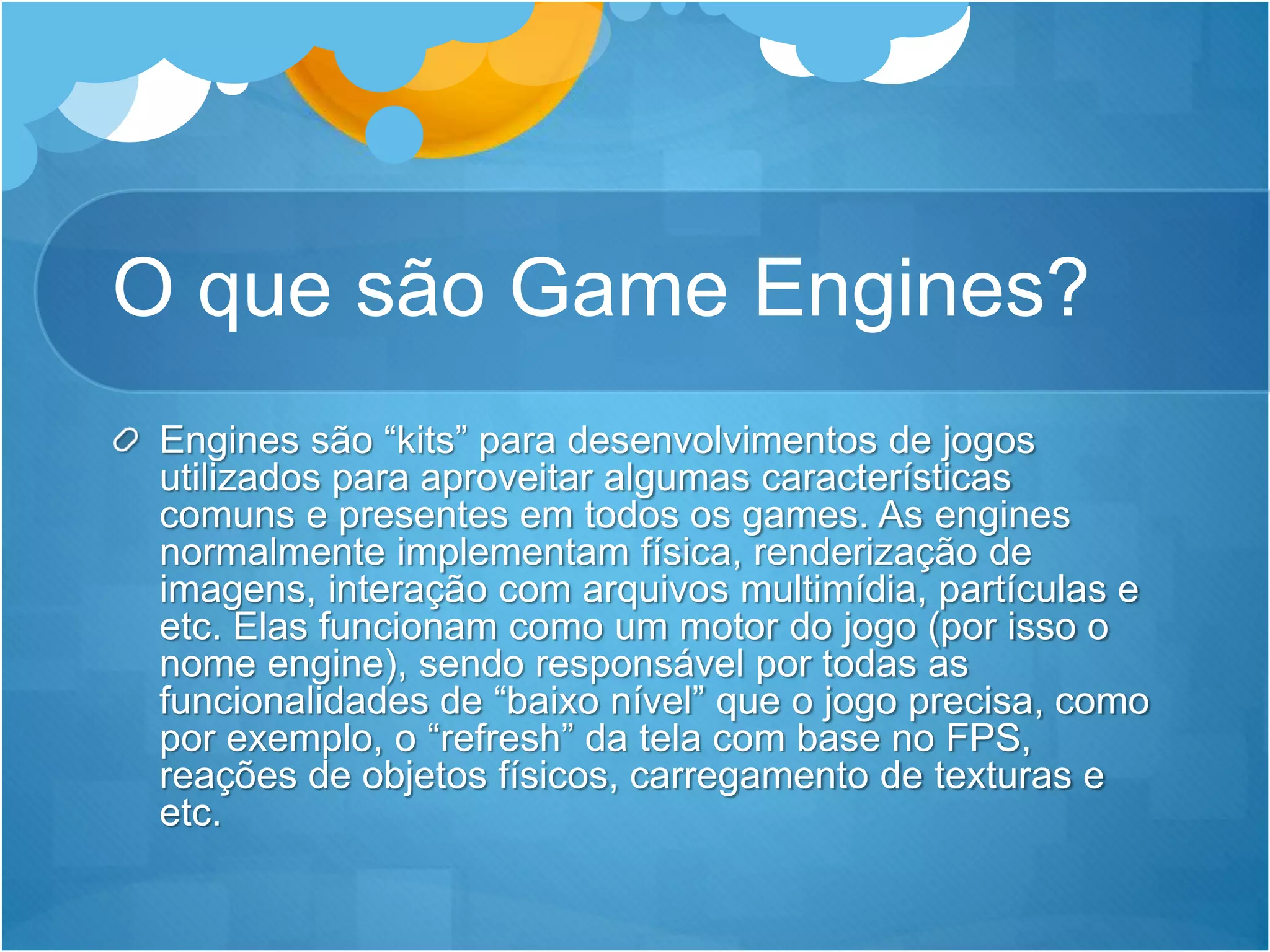 O que são Game Engines?
Engines são “kits” para desenvolvimentos de jogos
utilizados para aproveitar algumas características
comuns e presentes em todos os games. As engines
normalmente implementam física, renderização de
imagens, interação com arquivos multimídia, partículas e
etc. Elas funcionam como um motor do jogo (por isso o
nome engine), sendo responsável por todas as
funcionalidades de “baixo nível” que o jogo precisa, como
por exemplo, o “refresh” da tela com base no FPS,
reações de objetos físicos, carregamento de texturas e
etc.
 