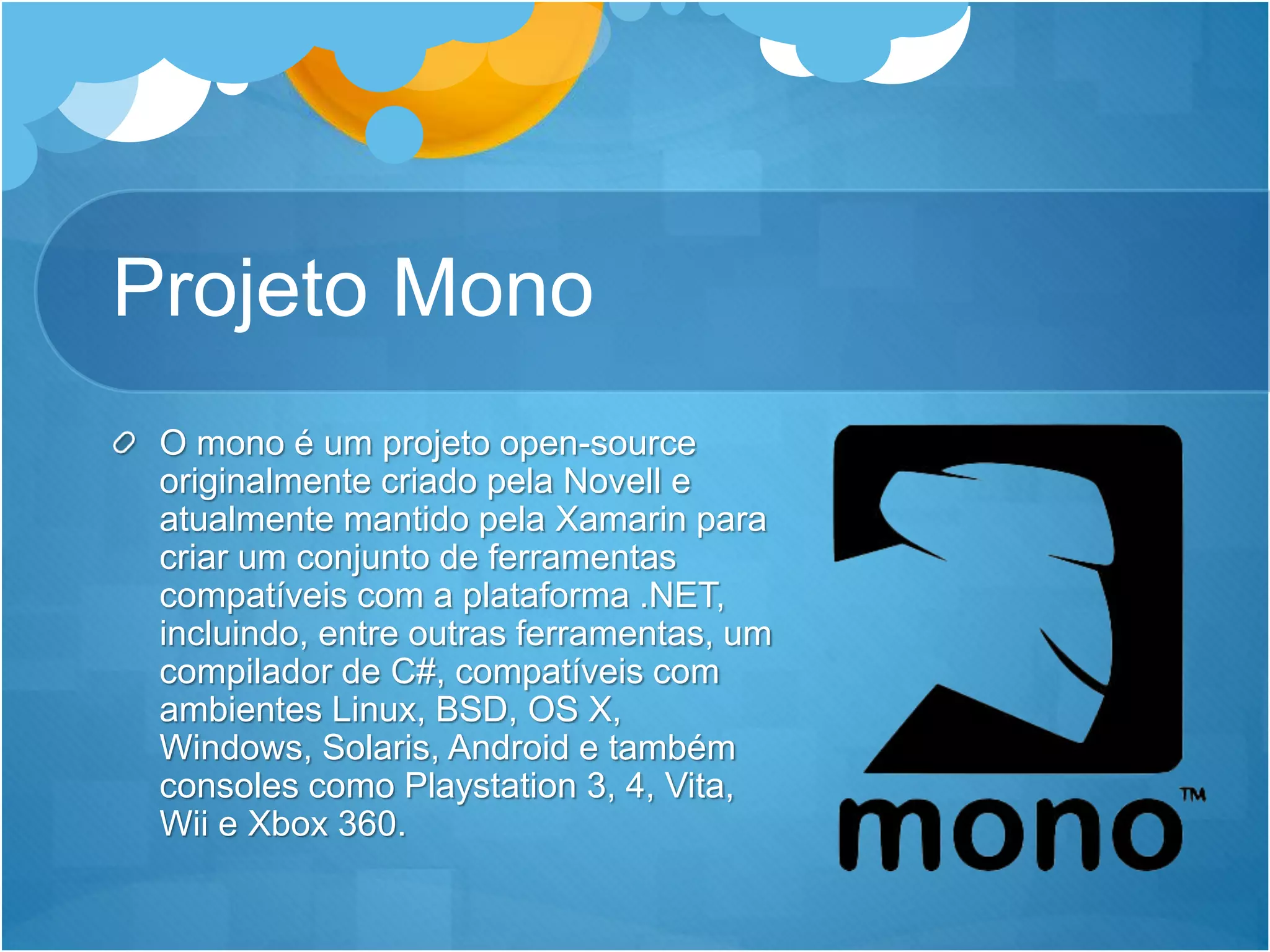Projeto Mono
O mono é um projeto open-source
originalmente criado pela Novell e
atualmente mantido pela Xamarin para
criar um conjunto de ferramentas
compatíveis com a plataforma .NET,
incluindo, entre outras ferramentas, um
compilador de C#, compatíveis com
ambientes Linux, BSD, OS X,
Windows, Solaris, Android e também
consoles como Playstation 3, 4, Vita,
Wii e Xbox 360.
 