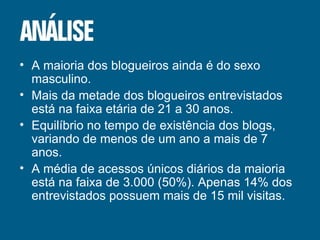 A maioria dos blogueiros ainda é do sexo masculino. Mais da metade dos blogueiros entrevistados está na faixa etária de 21 a 30 anos. Equilíbrio no tempo de existência dos blogs, variando de menos de um ano a mais de 7 anos. A média de acessos únicos diários da maioria está na faixa de 3.000 (50%). Apenas 14% dos entrevistados possuem mais de 15 mil visitas. 