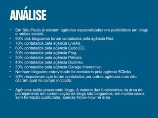 Em São Paulo já existem agências especializadas em publicidade em blogs e mídias sociais. 90% dos blogueiros foram contatados pela agência Riot. 70% contatados pela agência LiveAd. 60% contatados pela agência Cubo.CC. 50% contatados pela agência Frog. 30% contatados pela agência Pólvora. 40% contatados pela agência Dudinka. 30% contatados pela agência Garage Interactive. Nenhum blogueiro entrevistado foi contatado pela agência 5Clicks 20% respoderam que foram contatados por outras agências mas não citaram qual no campo indicado. Agências estão procurando blogs. A maioria dos funcionários da área de planejamento em comunicação de blogs são blogueiros, em muitos casos sem formação publicitária, apenas Know-How na área. 