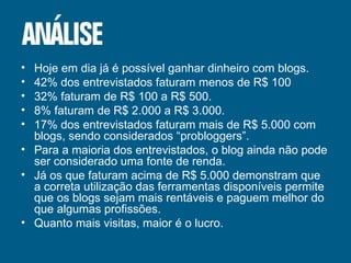 Hoje em dia já é possível ganhar dinheiro com blogs. 42% dos entrevistados faturam menos de R$ 100 32% faturam de R$ 100 a R$ 500. 8% faturam de R$ 2.000 a R$ 3.000. 17% dos entrevistados faturam mais de R$ 5.000 com blogs, sendo considerados “probloggers”. Para a maioria dos entrevistados, o blog ainda não pode ser considerado uma fonte de renda. Já os que faturam acima de R$ 5.000 demonstram que a correta utilização das ferramentas disponíveis permite que os blogs sejam mais rentáveis e paguem melhor do que algumas profissões. Quanto mais visitas, maior é o lucro. 