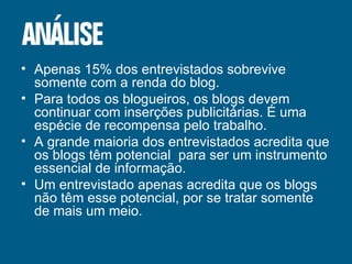 Apenas 15% dos entrevistados sobrevive somente com a renda do blog. Para todos os blogueiros, os blogs devem continuar com inserções publicitárias. É uma espécie de recompensa pelo trabalho. A grande maioria dos entrevistados acredita que os blogs têm potencial  para ser um instrumento essencial de informação. Um entrevistado apenas acredita que os blogs não têm esse potencial, por se tratar somente de mais um meio. 