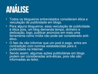 Todos os blogueiros entrevistados consideram ética a veiculação de publicidade em blogs. Para alguns blogueiros, essa veiculação de publicidade é ética pois, um blog demanda tempo, dinheiro e dedicação, logo, publicar anúncios em mais uma ferramenta como mídia não pode ser considerado anti-ético. O fato de não informar que um post é pago, entra em contradição com normas estabelecidas para a publicidade na Internet. Sendo assim, algumas ações publicitárias em blogs podem ser consideradas anti-éticas, pois não são informadas ao leitor. 