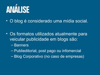 O blog é considerado uma mídia social. Os formatos utilizados atualmente para veicular publicidade em blogs são: Banners Publieditorial, post pago ou infomercial Blog Corporativo (no caso de empresas) 