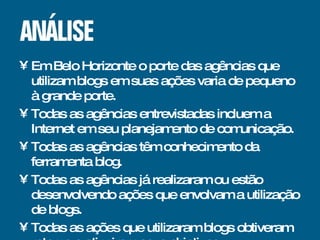 Em Belo Horizonte o porte das agências que utilizam blogs em suas ações varia de pequeno à grande porte. Todas as agências entrevistadas incluem a Internet em seu planejamento de comunicação. Todas as agências têm conhecimento da ferramenta blog. Todas as agências já realizaram ou estão desenvolvendo ações que envolvam a utilização de blogs. Todas as ações que utilizaram blogs obtiveram retorno e atingiram seus objetivos. 