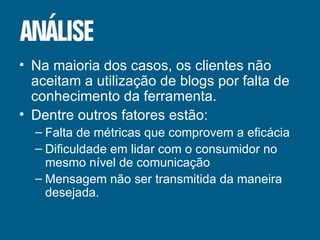 Na maioria dos casos, os clientes não aceitam a utilização de blogs por falta de conhecimento da ferramenta. Dentre outros fatores estão: Falta de métricas que comprovem a eficácia Dificuldade em lidar com o consumidor no mesmo nível de comunicação Mensagem não ser transmitida da maneira desejada. 