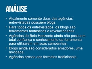 Atualmente somente duas das agências entrevistadas possuem blogs. Para todos os entrevistados, os blogs são ferramentas fantásticas e revolucionárias. Agências de Belo Horizonte ainda não possuem total confiança e conhecimento da ferramenta para utilizarem em suas campanhas.  Blogs ainda são considerados amadores, uma novidade. Agências presas aos formatos tradicionais. 