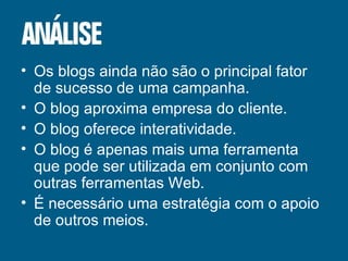 Os blogs ainda não são o principal fator de sucesso de uma campanha. O blog aproxima empresa do cliente. O blog oferece interatividade. O blog é apenas mais uma ferramenta que pode ser utilizada em conjunto com outras ferramentas Web. É necessário uma estratégia com o apoio de outros meios. 