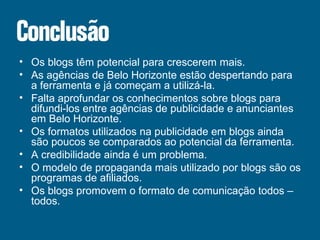 Os blogs têm potencial para crescerem mais. As agências de Belo Horizonte estão despertando para a ferramenta e já começam a utilizá-la. Falta aprofundar os conhecimentos sobre blogs para difundi-los entre agências de publicidade e anunciantes em Belo Horizonte. Os formatos utilizados na publicidade em blogs ainda são poucos se comparados ao potencial da ferramenta. A credibilidade ainda é um problema. O modelo de propaganda mais utilizado por blogs são os programas de afiliados. Os blogs promovem o formato de comunicação todos – todos. 