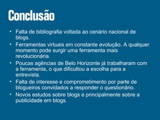 Falta de bibliografia voltada ao cenário nacional de blogs. Ferramentas virtuais em constante evolução. A qualquer momento pode surgir uma ferramenta mais revolucionária. Poucas agências de Belo Horizonte já trabalharam com a ferramenta, o que dificultou a escolha para a entrevista. Falta de interesse e comprometimento por parte de blogueiros convidados a responder o questionário. Novos estudos sobre blogs e principalmente sobre a publicidade em blogs. 