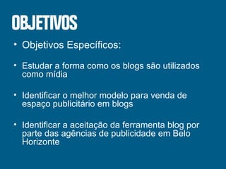Objetivos Específicos: Estudar a forma como os blogs são utilizados como mídia Identificar o melhor modelo para venda de espaço publicitário em blogs Identificar a aceitação da ferramenta blog por parte das agências de publicidade em Belo Horizonte 