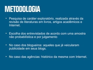 Pesquisa de caráter exploratório, realizada através da revisão de literaturas em livros, artigos acadêmicos e Internet. Escolha dos entrevistados de acordo com uma amostra não probabilística e por julgamento No caso dos blogueiros: aqueles que já veicularam publicidade em seus blogs. No caso das agências: histórico da mesma com Internet. 