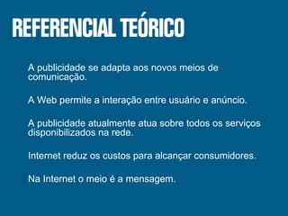 A publicidade se adapta aos novos meios de comunicação. A Web permite a interação entre usuário e anúncio. A publicidade atualmente atua sobre todos os serviços disponibilizados na rede. Internet reduz os custos para alcançar consumidores. Na Internet o meio é a mensagem. 