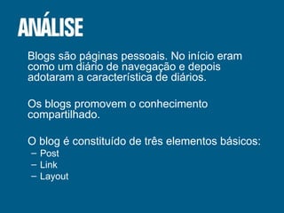 Blogs são páginas pessoais. No início eram como um diário de navegação e depois adotaram a característica de diários. Os blogs promovem o conhecimento compartilhado. O blog é constituído de três elementos básicos: Post Link Layout 
