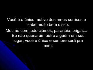 Você é o único motivo dos meus sorrisos e
           sabe muito bem disso.
Mesmo com todo ciúmes, paranóia, brigas...
  Eu não queria um outro alguém em seu
   lugar, você é único e sempre será pra
                    mim.
 