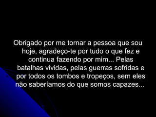 Obrigado por me tornar a pessoa que sou
  hoje, agradeço-te por tudo o que fez e
     continua fazendo por mim... Pelas
 batalhas vividas, pelas guerras sofridas e
 por todos os tombos e tropeços, sem eles
não saberíamos do que somos capazes...
 
