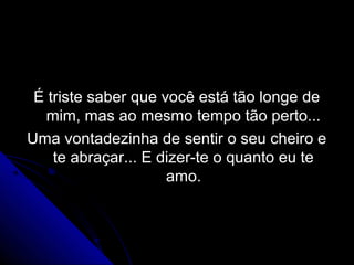 É triste saber que você está tão longe de
  mim, mas ao mesmo tempo tão perto...
Uma vontadezinha de sentir o seu cheiro e
    te abraçar... E dizer-te o quanto eu te
                     amo.
 