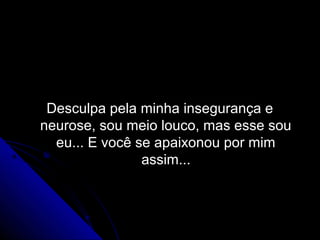 Desculpa pela minha insegurança e
neurose, sou meio louco, mas esse sou
  eu... E você se apaixonou por mim
                assim...
 