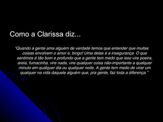 Como a Clarissa diz...
 “Quando a gente ama alguém de verdade temos que entender que muitas
     coisas envolvem o amor e, bingo! Uma delas é a insegurança. O que
  sentimos é tão bom e profundo que a gente tem medo que isso vire poeira,
  areia, fumacinha, vire nada, vire qualquer coisa não-importante a qualquer
   minuto em qualquer dia ou qualquer noite. A gente tem medo de virar um
    qualquer na vida daquele alguém que, pra gente, faz toda a diferença.”
 
